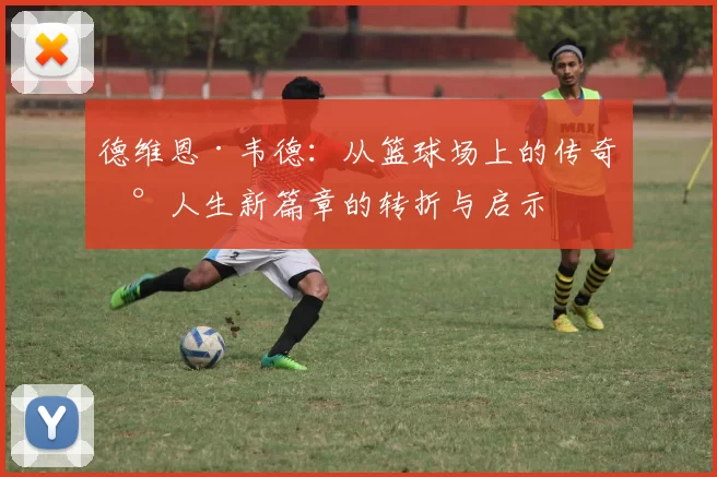 德维恩·韦德：从篮球场上的传奇到人生新篇章的转折与启示