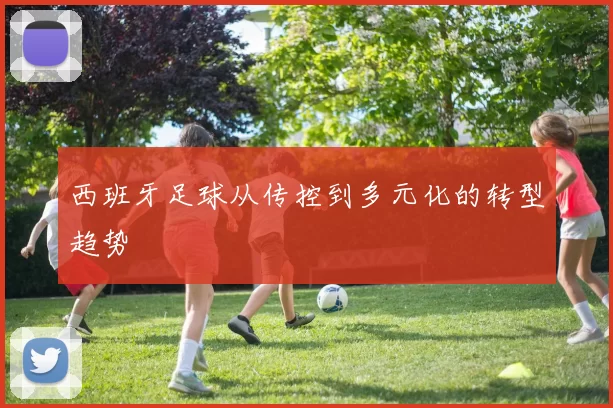 西班牙足球从传控到多元化的转型趋势