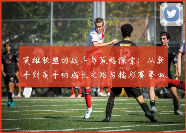 英雄联盟的战斗与策略探索：从新手到高手的成长之路与精彩赛事回顾