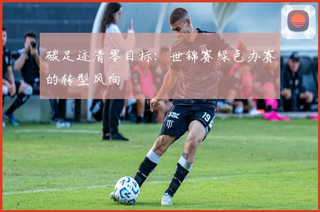 碳足迹清零目标：世锦赛绿色办赛的转型风向
