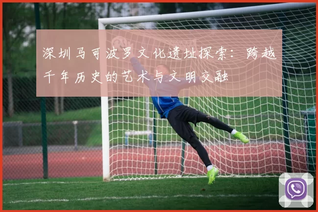 深圳马可波罗文化遗址探索：跨越千年历史的艺术与文明交融