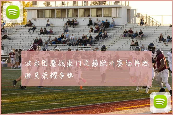 波尔图鏖战豪门之巅欧洲赛场再燃胜负荣耀争锋