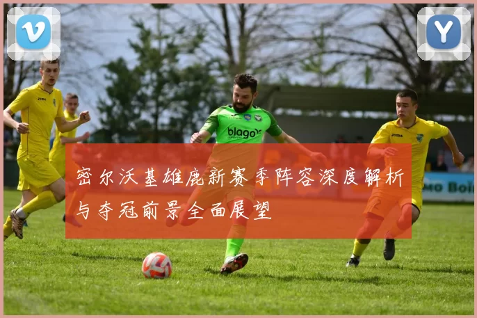 密尔沃基雄鹿新赛季阵容深度解析与夺冠前景全面展望