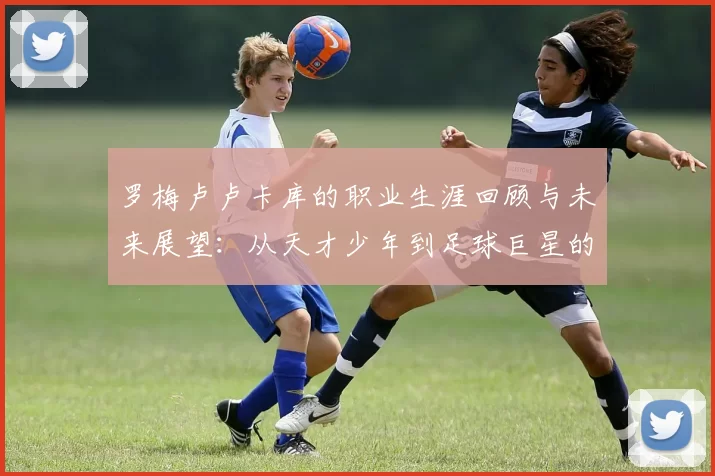 罗梅卢卢卡库的职业生涯回顾与未来展望：从天才少年到足球巨星的蜕变之路