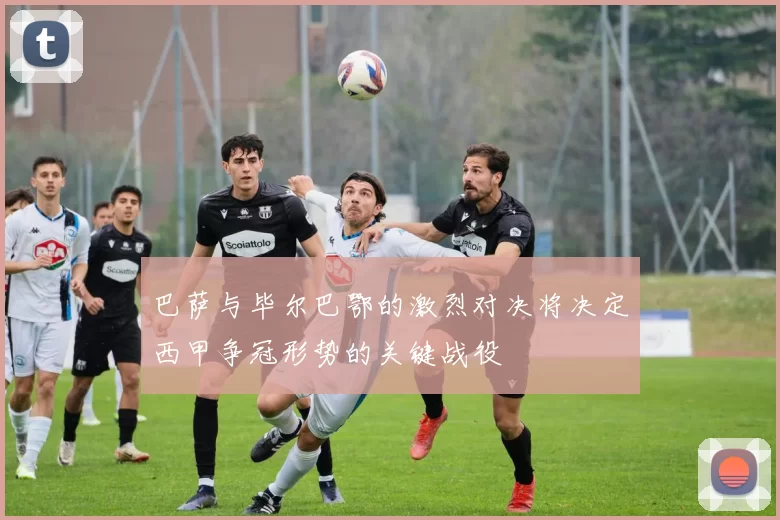 巴萨与毕尔巴鄂的激烈对决将决定西甲争冠形势的关键战役