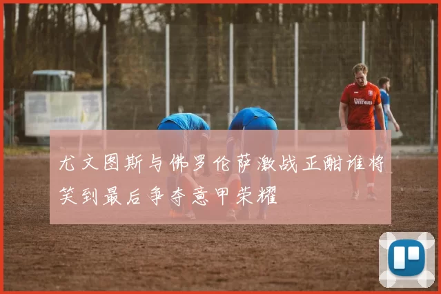 尤文图斯与佛罗伦萨激战正酣谁将笑到最后争夺意甲荣耀