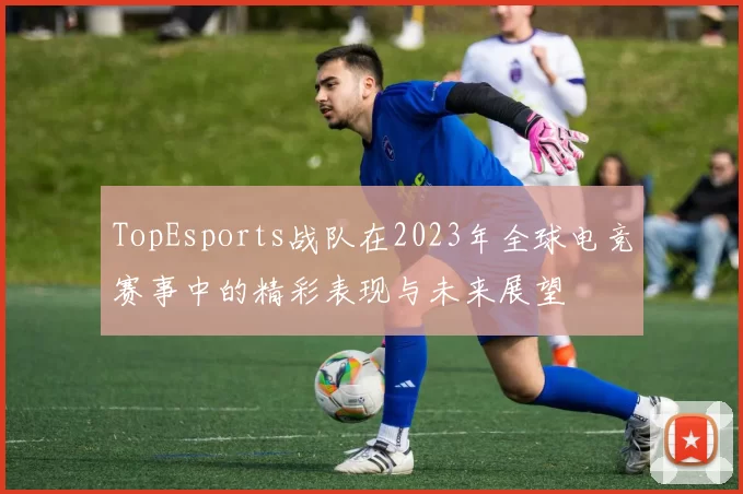 TopEsports战队在2023年全球电竞赛事中的精彩表现与未来展望
