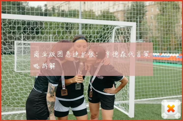 商业版图急速扩张：亨德森代言策略拆解