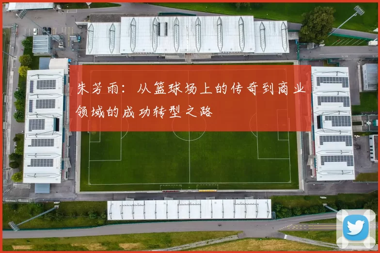 朱芳雨：从篮球场上的传奇到商业领域的成功转型之路