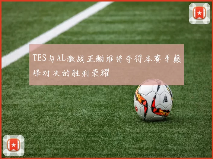 TES与AL激战正酣谁将夺得本赛季巅峰对决的胜利荣耀