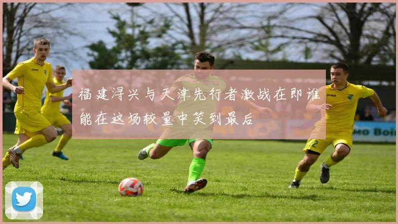 福建浔兴与天津先行者激战在即谁能在这场较量中笑到最后