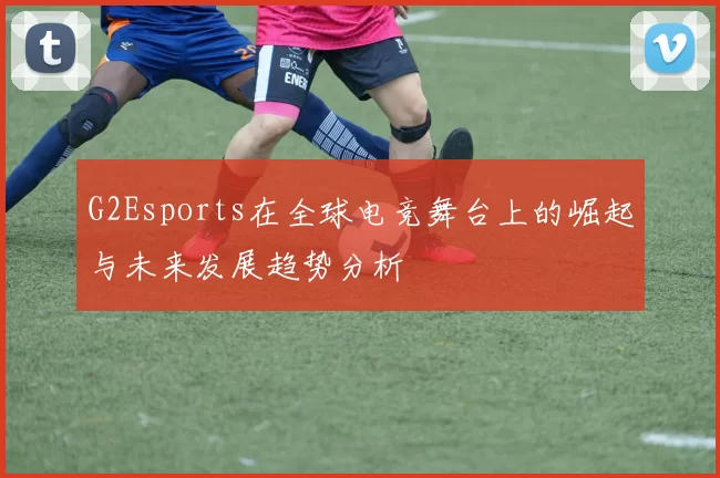 G2Esports在全球电竞舞台上的崛起与未来发展趋势分析