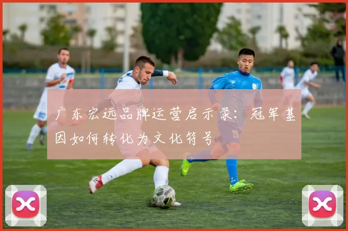 广东宏远品牌运营启示录：冠军基因如何转化为文化符号