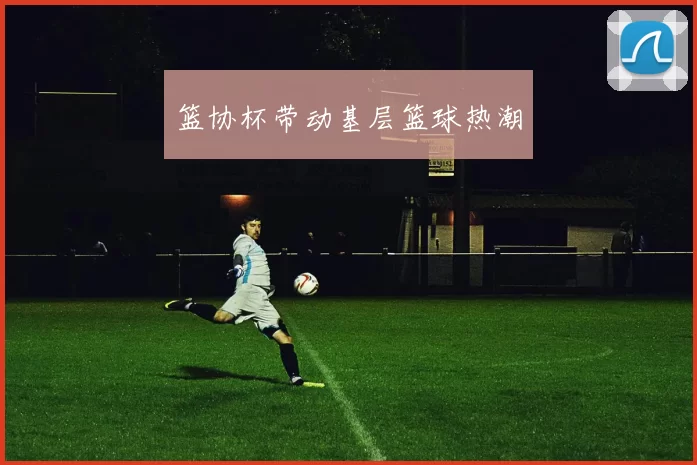 篮协杯带动基层篮球热潮