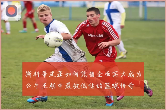 斯科蒂皮蓬如何凭借全面实力成为公牛王朝中最被低估的篮球传奇
